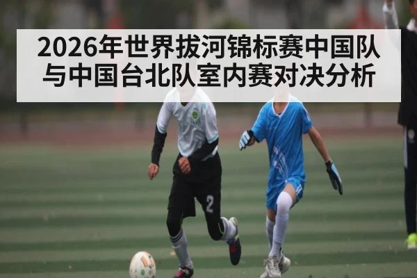 2026年世界拔河锦标赛中国队与中国台北队室内赛对决分析