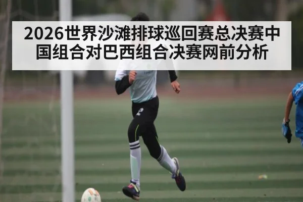 2026世界沙滩排球巡回赛总决赛中国组合对巴西组合决赛网前分析 - Kaiyun